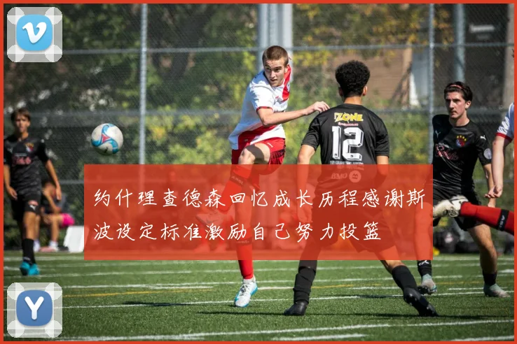 约什理查德森回忆成长历程感谢斯波设定标准激励自己努力投篮