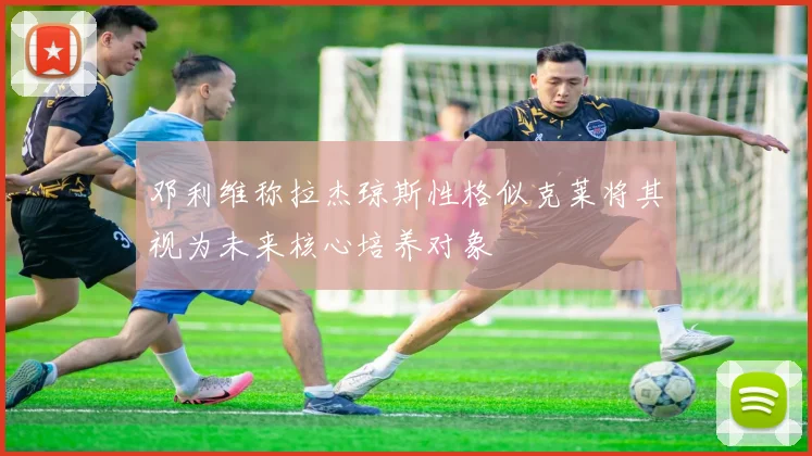 邓利维称拉杰琼斯性格似克莱将其视为未来核心培养对象