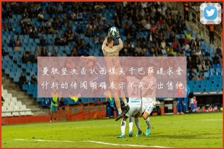 曼联坚决否认西媒关于巴萨追求舍什科的传闻明确表示不考虑出售他
