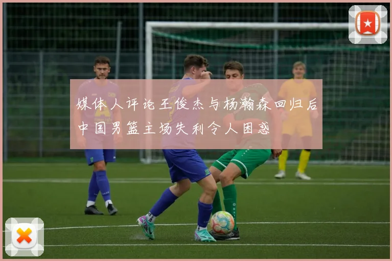 媒体人评论王俊杰与杨瀚森回归后中国男篮主场失利令人困惑