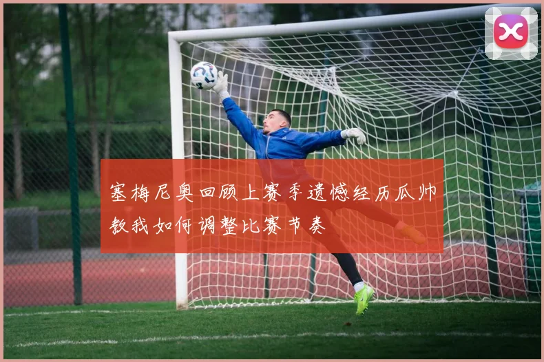 塞梅尼奥回顾上赛季遗憾经历瓜帅教我如何调整比赛节奏
