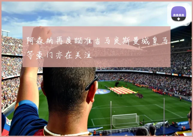 阿森纳再度瞄准吉马良斯曼城皇马等豪门亦在关注