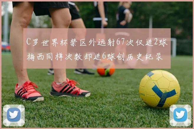 C罗世界杯禁区外远射67次仅进2球梅西同样次数却进6球创历史纪录