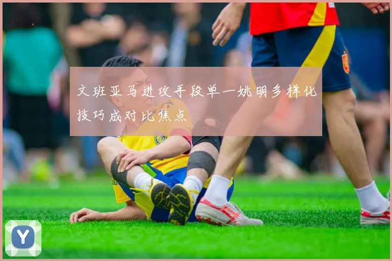 文班亚马进攻手段单一姚明多样化技巧成对比焦点