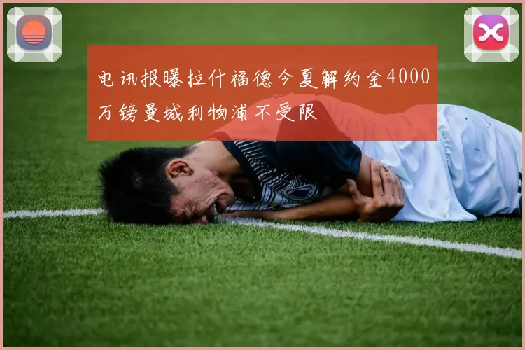 电讯报曝拉什福德今夏解约金4000万镑曼城利物浦不受限
