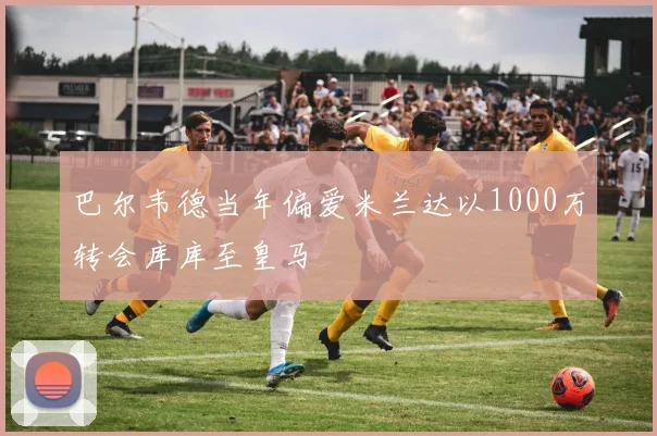 巴尔韦德当年偏爱米兰达以1000万转会库库至皇马