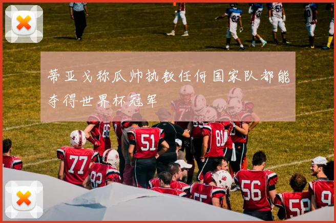 蒂亚戈称瓜帅执教任何国家队都能夺得世界杯冠军