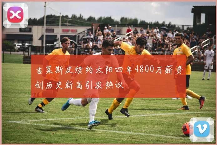 吉莱斯皮续约太阳四年4800万薪资创历史新高引发热议