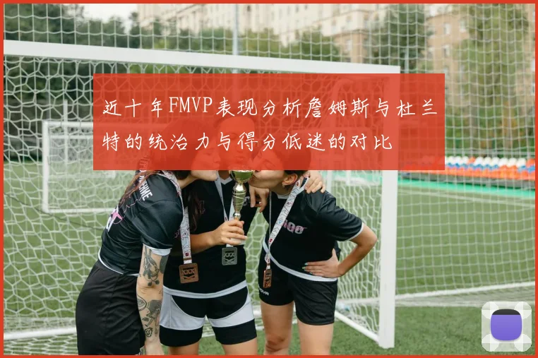 近十年FMVP表现分析詹姆斯与杜兰特的统治力与得分低迷的对比