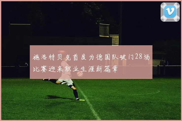 施洛特贝克首度为德国队破门28场比赛迎来职业生涯新篇章