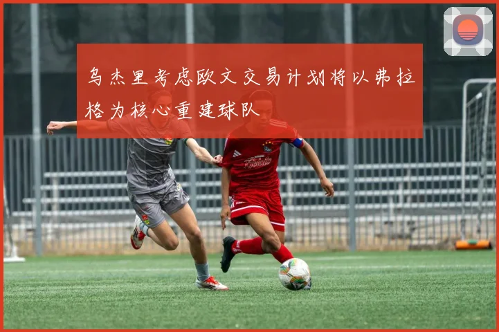 乌杰里考虑欧文交易计划将以弗拉格为核心重建球队