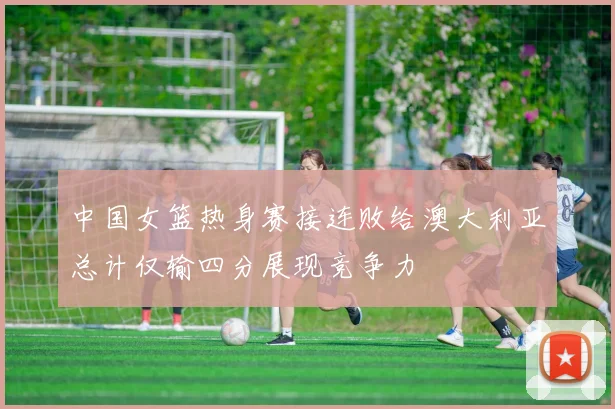 中国女篮热身赛接连败给澳大利亚总计仅输四分展现竞争力