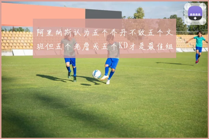 阿里纳斯认为五个乔丹不敌五个文班但五个老詹或五个KD才是最佳组合