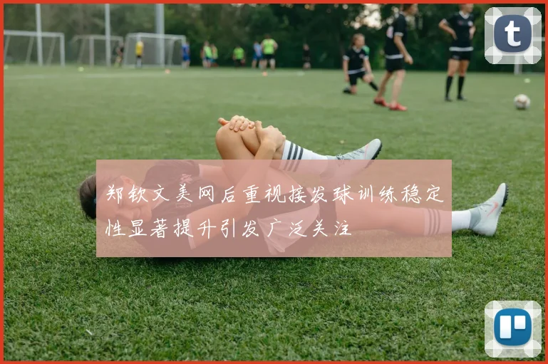郑钦文美网后重视接发球训练稳定性显著提升引发广泛关注